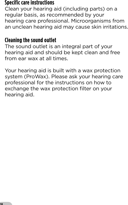 18Specific care instructionsClean your hearing aid (including parts) on aregular basis as recommended by yourhearing care professional Microorganisms from an unclean hearing aid may cause skin irritationsCleaning the sound outletThe sound outlet is an integral part of your hearing aid and should be kept clean and free from ear wax at all times  Your hearing aid is built with a wax protectionsystem (ProWax) Please ask your hearing care professional for the instructions on how to exchange the wax protection ﬁlter on your hearing aid