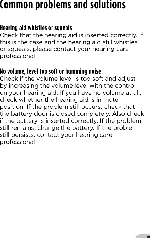 19Hearing aid whistles or squealsCheck that the hearing aid is inserted correctly If this is the case and the hearing aid still whistles or squeals please contact your hearing care professionalNo volume, level too soft or humming noiseCheck if the volume level is too soft and adjust by increasing the volume level with the control on your hearing aid If you have no volume at all check whether the hearing aid is in mute position If the problem still occurs check that the battery door is closed completely Also check if the battery is inserted correctly If the problem still remains change the battery If the problem still persists contact your hearing care professionalCommon problems and solutions