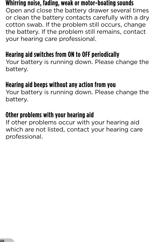 20Whirring noise, fading, weak or motor-boating soundsOpen and close the battery drawer several times or clean the battery contacts carefully with a dry cotton swab If the problem still occurs change the battery If the problem still remains contact your hearing care professionalHearing aid switches from ON to OFF periodicallyYour battery is running down Please change the battery Hearing aid beeps without any action from youYour battery is running down Please change the battery Other problems with your hearing aidIf other problems occur with your hearing aid which are not listed contact your hearing care professional