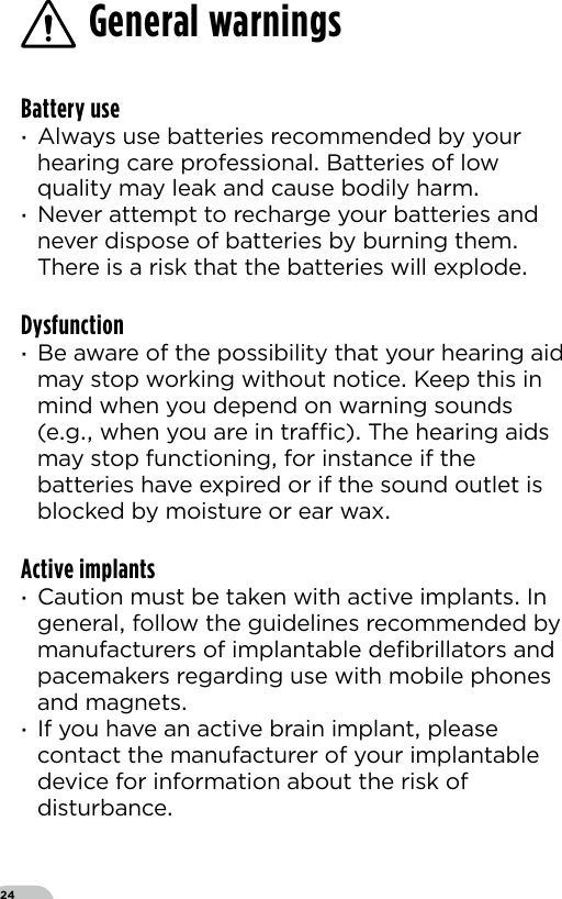 24Battery use ·Always use batteries recommended by your hearing care professional Batteries of low quality may leak and cause bodily harm ·Never attempt to recharge your batteries and never dispose of batteries by burning them There is a risk that the batteries will explodeDysfunction ·Be aware of the possibility that your hearing aid may stop working without notice Keep this in mind when you depend on warning sounds (eg when you are in trac) The hearing aids may stop functioning for instance if the batteries have expired or if the sound outlet is blocked by moisture or ear waxActive implants ·Caution must be taken with active implants In general follow the guidelines recommended by manufacturers of implantable deﬁbrillators and pacemakers regarding use with mobile phones and magnets ·If you have an active brain implant please contact the manufacturer of your implantable device for information about the risk of disturbance General warnings