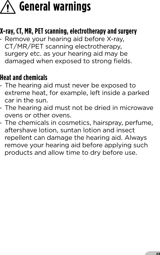 25X-ray, CT, MR, PET scanning, electrotherapy and surgery ·Remove your hearing aid before X-ray CTMRPET scanning electrotherapy surgery etc as your hearing aid may be damaged when exposed to strong ﬁeldsHeat and chemicals ·The hearing aid must never be exposed to extreme heat for example left inside a parked car in the sun ·The hearing aid must not be dried in microwave ovens or other ovens ·The chemicals in cosmetics hairspray perfume aftershave lotion suntan lotion and insect repellent can damage the hearing aid Always remove your hearing aid before applying such products and allow time to dry before useGeneral warnings