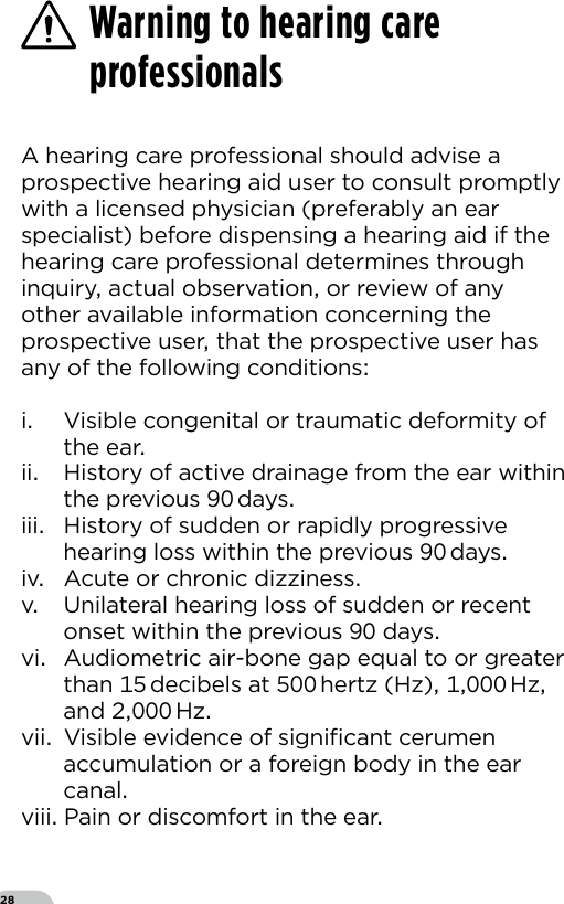 28A hearing care professional should advise a prospective hearing aid user to consult promptly with a licensed physician (preferably an ear specialist) before dispensing a hearing aid if the hearing care professional determines through inquiry actual observation or review of any other available information concerning the prospective user that the prospective user has any of the following conditionsi  Visible congenital or traumatic deformity of the earii  History of active drainage from the ear within the previous  daysiii  History of sudden or rapidly progressive hearing loss within the previous  daysiv  Acute or chronic dizzinessv  Unilateral hearing loss of sudden or recent onset within the previous  daysvi  Audiometric air-bone gap equal to or greater than  decibels at  hertz (Hz)  Hz and   Hzvii  Visible evidence of signiﬁcant cerumen accumulation or a foreign body in the ear canalviii Pain or discomfort in the earWarning to hearing care professionals