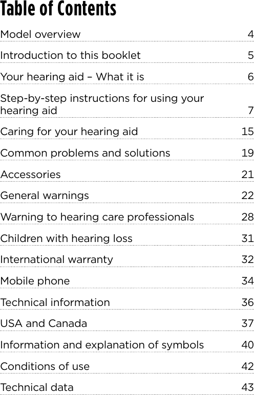 Table of ContentsModel overview  Introduction to this booklet  Your hearing aid – What it is  Step-by-step instructions for using your hearing aid  Caring for your hearing aid  Common problems and solutions  Accessories General warnings  Warning to hearing care professionals  Children with hearing loss  International warranty  Mobile phone  Technical information  USA and Canada  Information and explanation of symbols  Conditions of use  Technical data  