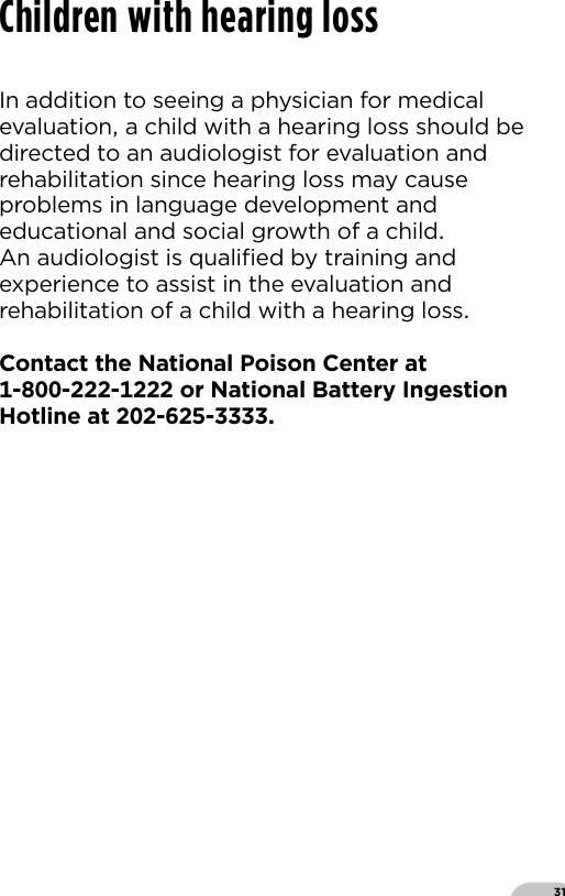 31Children with hearing lossIn addition to seeing a physician for medical evaluation a child with a hearing loss should be directed to an audiologist for evaluation and rehabilitation since hearing loss may cause problems in language development and educational and social growth of a child  An audiologist is qualiﬁed by training and experience to assist in the evaluation and rehabilitation of a child with a hearing lossContact the National Poison Center at  --- or National Battery Ingestion Hotline at --