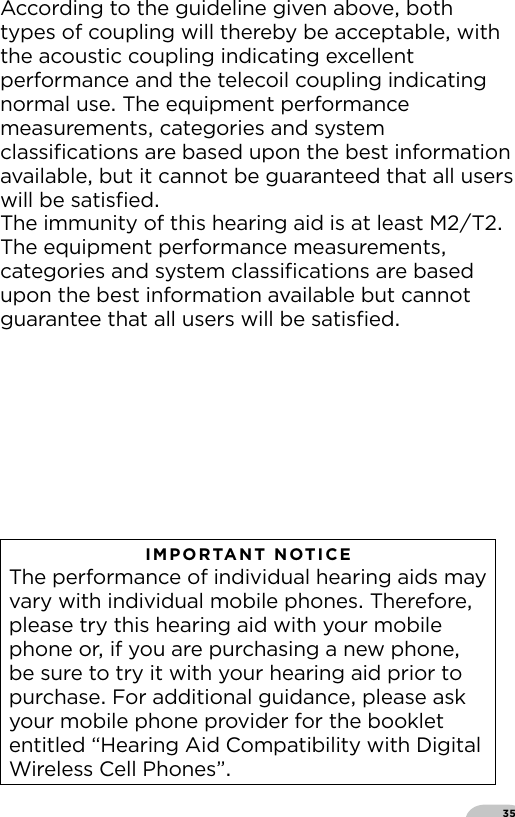 35According to the guideline given above both types of coupling will thereby be acceptable with the acoustic coupling indicating excellent performance and the telecoil coupling indicating normal use The equipment performance measurements categories and system  classiﬁcations are based upon the best information available but it cannot be guaranteed that all users will be satisﬁedThe immunity of this hearing aid is at least MT The equipment performance measurements categories and system classiﬁcations are based upon the best information available but cannot guarantee that all users will be satisﬁedIMPORTANT NOTICE The performance of individual hearing aids may vary with individual mobile phones Therefore please try this hearing aid with your mobile phone or if you are purchasing a new phone be sure to try it with your hearing aid prior to purchase For additional guidance please ask your mobile phone provider for the booklet entitled “Hearing Aid Compatibility with Digital Wireless Cell Phones”