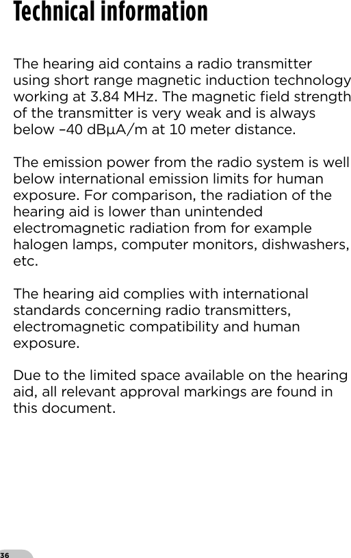 36The hearing aid contains a radio transmitterusing short range magnetic induction technologyworking at  MHz The magnetic ﬁeld strengthof the transmitter is very weak and is alwaysbelow – dBAm at  meter distance The emission power from the radio system is wellbelow international emission limits for humanexposure For comparison the radiation of thehearing aid is lower than unintendedelectromagnetic radiation from for examplehalogen lamps computer monitors dishwashersetcThe hearing aid complies with internationalstandards concerning radio transmitterselectromagnetic compatibility and humanexposure Due to the limited space available on the hearingaid all relevant approval markings are found inthis documentTechnical information