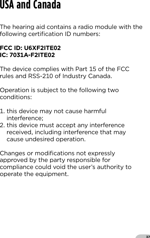 37The hearing aid contains a radio module with thefollowing certiﬁcation ID numbersFCC ID UXFITEIC A-FITE The device complies with Part  of the FCC rules and RSS- of Industry CanadaOperation is subject to the following two conditions  this device may not cause harmful  interference this device must accept any interference   received including interference that may   cause undesired operationChanges or modiﬁcations not expressly approved by the party responsible for compliance could void the user’s authority to operate the equipmentUSA and Canada