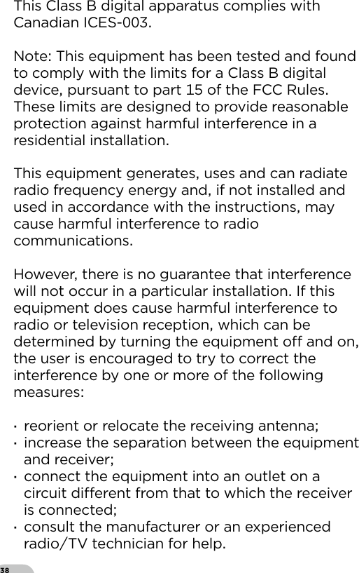 38This Class B digital apparatus complies with Canadian ICES-Note This equipment has been tested and found to comply with the limits for a Class B digital device pursuant to part  of the FCC Rules These limits are designed to provide reasonable protection against harmful interference in a residential installationThis equipment generates uses and can radiate radio frequency energy and if not installed and used in accordance with the instructions may cause harmful interference to radio communications  However there is no guarantee that interference will not occur in a particular installation If this equipment does cause harmful interference to radio or television reception which can be determined by turning the equipment o and on the user is encouraged to try to correct the interference by one or more of the following measures  ·reorient or relocate the receiving antenna ·increase the separation between the equipment and receiver ·connect the equipment into an outlet on a circuit dierent from that to which the receiver is connected ·consult the manufacturer or an experienced radioTV technician for help