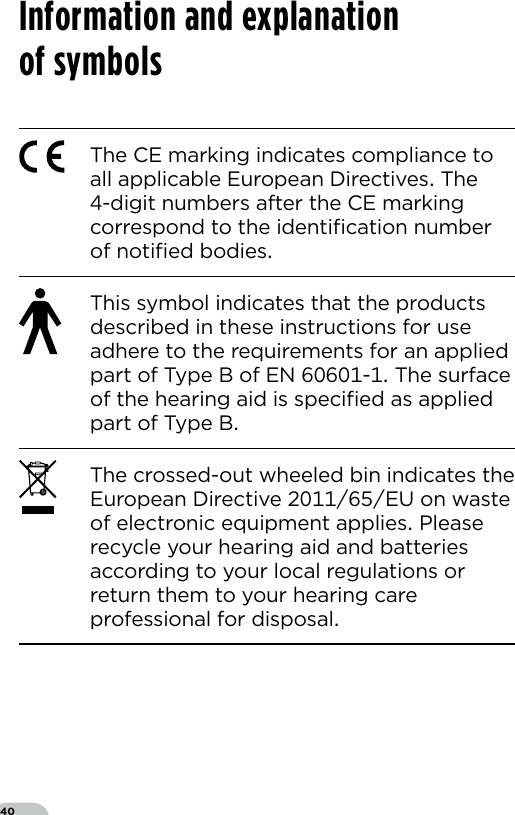 40The CE marking indicates compliance to all applicable European Directives The -digit numbers after the CE marking correspond to the identiﬁcation number of notiﬁed bodiesThis symbol indicates that the products described in these instructions for use adhere to the requirements for an applied part of Type B of EN - The surface of the hearing aid is speciﬁed as applied part of Type BThe crossed-out wheeled bin indicates the European Directive EU on waste of electronic equipment applies Please recycle your hearing aid and batteries according to your local regulations or return them to your hearing care professional for disposalInformation and explanation  of symbols