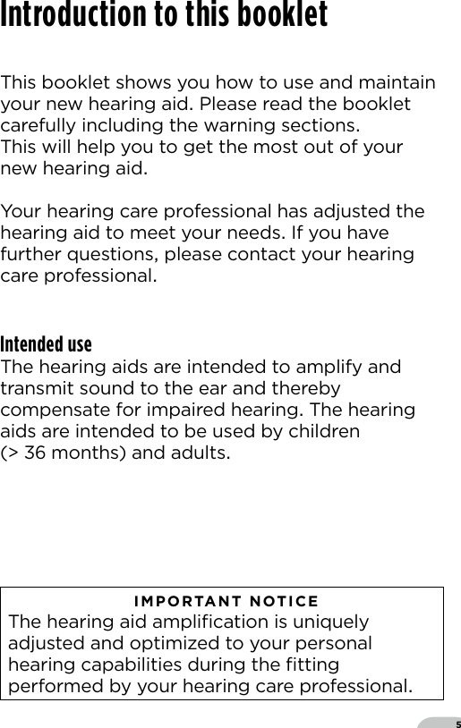 5This booklet shows you how to use and maintainyour new hearing aid Please read the bookletcarefully including the warning sections This will help you to get the most out of your new hearing aid Your hearing care professional has adjusted the hearing aid to meet your needs If you have further questions please contact your hearing care professionalIntended useThe hearing aids are intended to amplify and transmit sound to the ear and thereby compensate for impaired hearing The hearing aids are intended to be used by children (  months) and adults   IMPORTANT NOTICE  The hearing aid ampliﬁcation is uniquely adjusted and optimized to your personal hearing capabilities during the ﬁtting performed by your hearing care professionalIntroduction to this booklet