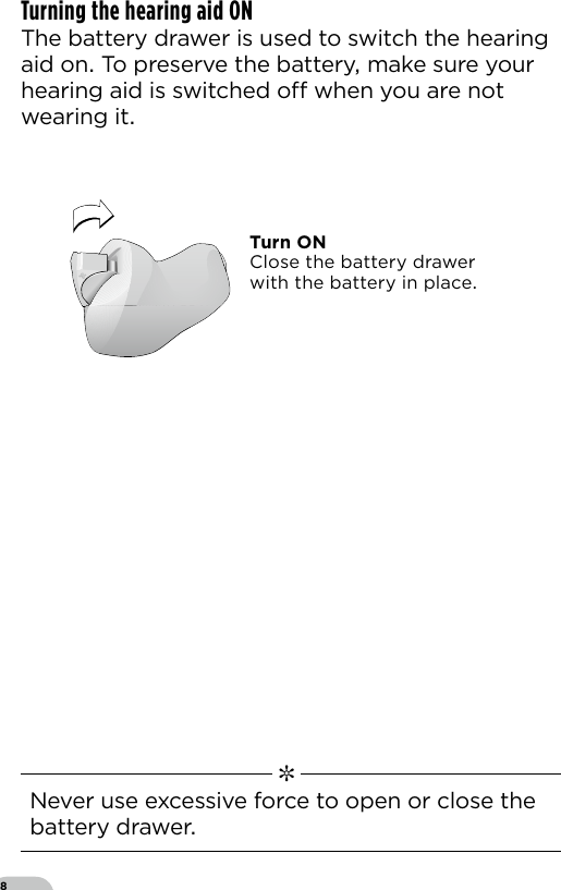 8Turning the hearing aid ON The battery drawer is used to switch the hearing aid on To preserve the battery make sure your hearing aid is switched o when you are not wearing it  ✼  Never use excessive force to open or close the battery drawerTurn ONClose the battery drawerwith the battery in place