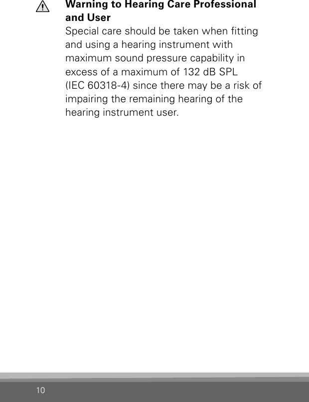 10Warning to Hearing Care Professional and UserSpecial care should be taken when tting and  using a hearing instrument with  maximum sound pressure capability in excess of a maximum of 132 dB SPL  (IEC 60318-4) since there may be a risk of impairing the remaining hearing of the hearing instrument user.