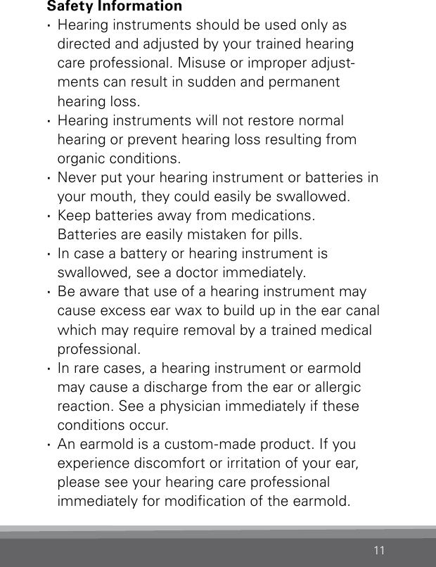 11Safety Information ·Hearing instruments should be used only as  directed and adjusted by your trained hearing  care professional. Misuse or improper adjust-ments can result in sudden and permanent  hearing loss. ·Hearing instruments will not restore normal  hearing or prevent hearing loss resulting from organic conditions. ·Never put your hearing instrument or batteries in your mouth, they could easily be swallowed. ·Keep batteries away from medications.  Batteries are easily mistaken for pills. ·In case a battery or hearing instrument is  swallowed, see a doctor immediately. ·Be aware that use of a hearing instrument may cause excess ear wax to build up in the ear canal which may require removal by a trained medical professional. ·In rare cases, a hearing instrument or earmold may cause a discharge from the ear or allergic reaction. See a physician immediately if these conditions occur. ·An earmold is a custom-made product. If you  experience discomfort or irritation of your ear, please see your hearing care professional  immediately for modication of the earmold.