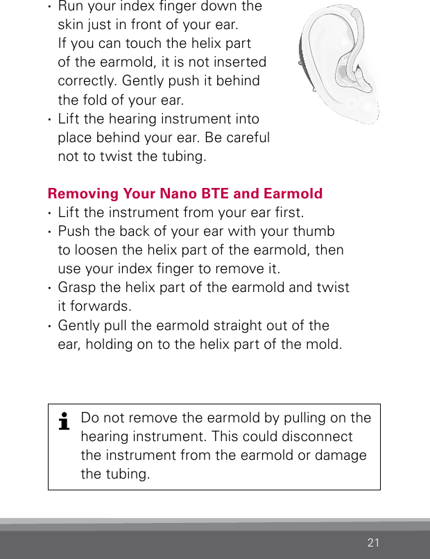 21 ·Run your index nger down the skin just in front of your ear.  If you can touch the helix part of the earmold, it is not inserted  correctly. Gently push it behind the fold of your ear. ·Lift the hearing instrument into place behind your ear. Be careful not to twist the tubing.Removing Your Nano BTE and Earmold  ·Lift the instrument from your ear rst. ·Push the back of your ear with your thumb  to loosen the helix part of the earmold, then  use your index nger to remove it. ·Grasp the helix part of the earmold and twist  it forwards. ·Gently pull the earmold straight out of the  ear, holding on to the helix part of the mold.Bernafon nano BTE IFUVR_ILU_InsertingNanoBTEhook2_BW_HIDo not remove the earmold by pulling on the hearing instrument. This could disconnect the instrument from the earmold or damage the tubing.