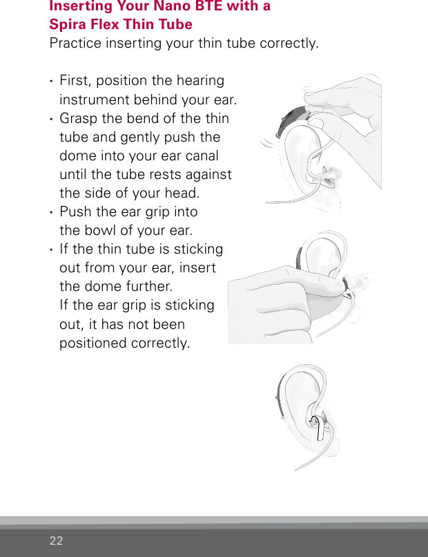 22Inserting Your Nano BTE with a  Spira Flex Thin TubePractice inserting your thin tube correctly.  ·First, position the hearing instrument behind your ear. ·Grasp the bend of the thin tube and gently push the dome into your ear canal until the tube rests against the side of your head. ·Push the ear grip into  the bowl of your ear. ·If the thin tube is sticking out from your ear, insert the dome further.  If the ear grip is sticking out, it has not been  positioned  correctly.Bernafon nano BTE IFUVR_ILU_InsertingNanoBTEspira1_BW_HIBernafon nano BTE IFUVR_ILU_InsertingNanoBTEspira2_BW_HIBernafon nano BTE IFUVR_ILU_InsertingNanoBTEspira3_BW_HI