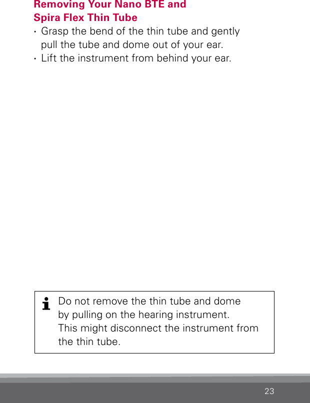 23Removing Your Nano BTE and  Spira Flex Thin Tube ·Grasp the bend of the thin tube and gently  pull the tube and dome out of your ear. ·Lift the instrument from behind your ear.Do not remove the thin tube and dome  by pulling on the hearing instrument.  This might disconnect the instrument from the thin tube.