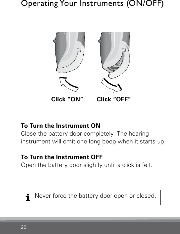 26To Turn the Instrument ONClose the battery door completely. The hearing  instrument will emit one long beep when it starts up. To Turn the Instrument OFFOpen the battery door slightly until a click is felt.Operating Your Instruments (ON/OFF)Never force the battery door open or closed.Bernafon nano BTE IFUVR_ILU_OnOffFunctionNanoBTE_BW_HIClick “ON” Click “OFF”