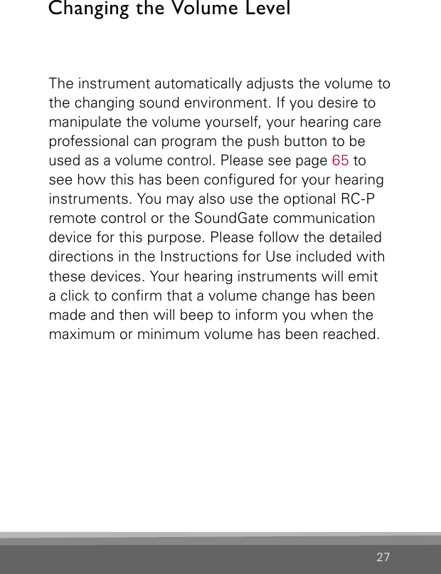 27The instrument automatically adjusts the volume to the changing sound environment. If you desire to manipulate the volume yourself, your hearing care professional can program the push button to be used as a volume control. Please see page 65 to see how this has been congured for your hearing instruments. You may also use the optional RC-P remote control or the SoundGate communication device for this purpose. Please follow the detailed directions in the Instructions for Use included with these devices. Your hearing instruments will emit a click to conrm that a volume change has been made and then will beep to inform you when the maximum or minimum volume has been reached.Changing the Volume Level