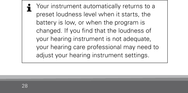 28Your instrument automatically returns to a preset loudness level when it starts, the  battery is low, or when the program is changed. If you nd that the loudness of your hearing instrument is not adequate, your hearing care professional may need to adjust your hearing instrument settings.