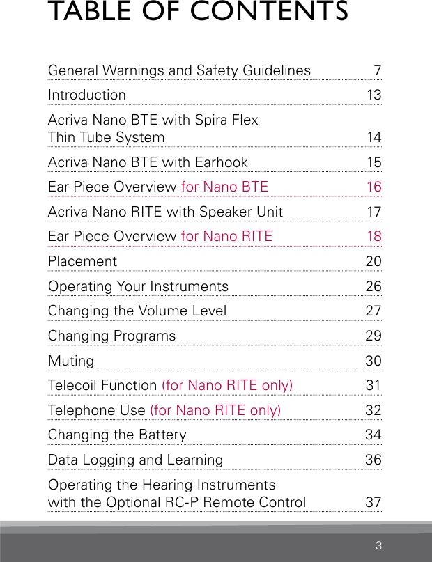 3TABLE OF CONTENTSGeneral Warnings and Safety  Guidelines  7Introduction 13Acriva Nano BTE with Spira Flex  Thin Tube System  14Acriva Nano BTE with Earhook  15Ear Piece Overview for Nano BTE  16Acriva Nano RITE with Speaker Unit  17Ear Piece Overview for Nano RITE  18Placement 20Operating Your Instruments   26Changing the Volume Level  27Changing Programs  29Muting 30Telecoil Function (for Nano RITE only)   31Telephone Use (for Nano RITE only)   32Changing the Battery  34Data Logging and Learning  36Operating the Hearing Instruments  with the Optional RC-P Remote Control   37