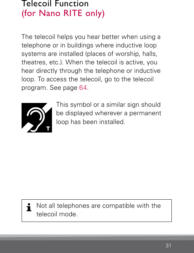 31The telecoil helps you hear better when using a telephone or in buildings where inductive loop  systems are installed (places of worship, halls,  theatres, etc.). When the telecoil is active, you hear directly through the telephone or inductive loop. To access the telecoil, go to the telecoil  program. See page 64.This symbol or a similar sign should  be displayed wherever a permanent loop has been installed.Telecoil Function  (for Nano RITE only)Not all telephones are compatible with the telecoil mode.