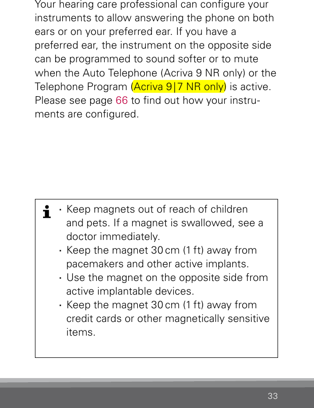 33Your hearing care professional can congure your instruments to allow answering the phone on both ears or on your preferred ear. If you have a  preferred ear, the instrument on the opposite side can be programmed to sound softer or to mute when the Auto Telephone (Acriva 9 NR only) or the Telephone Program (Acriva 9 | 7 NR only) is active. Please see page 66 to nd out how your instru-ments are congured. ·Keep magnets out of reach of children  and pets. If a magnet is swallowed, see a doctor immediately. ·Keep the magnet 30 cm (1 ft) away from pacemakers and other active implants. ·Use the magnet on the opposite side from  active implantable devices. ·Keep the magnet 30 cm (1 ft) away from credit cards or other magnetically sensitive items.