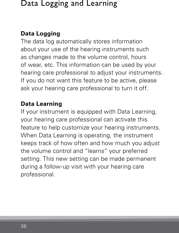 36Data LoggingThe data log automatically stores information  about your use of the hearing instruments such  as changes made to the volume control, hours  of wear, etc. This information can be used by your hearing care professional to adjust your instruments. If you do not want this feature to be active, please ask your hearing care professional to turn it off.Data LearningIf your instrument is equipped with Data Learning, your hearing care professional can activate this  feature to help customize your hearing instruments. When Data Learning is operating, the instrument keeps track of how often and how much you adjust the volume control and “learns” your preferred setting. This new setting can be made permanent during a follow-up visit with your hearing care professional. Data Logging and Learning