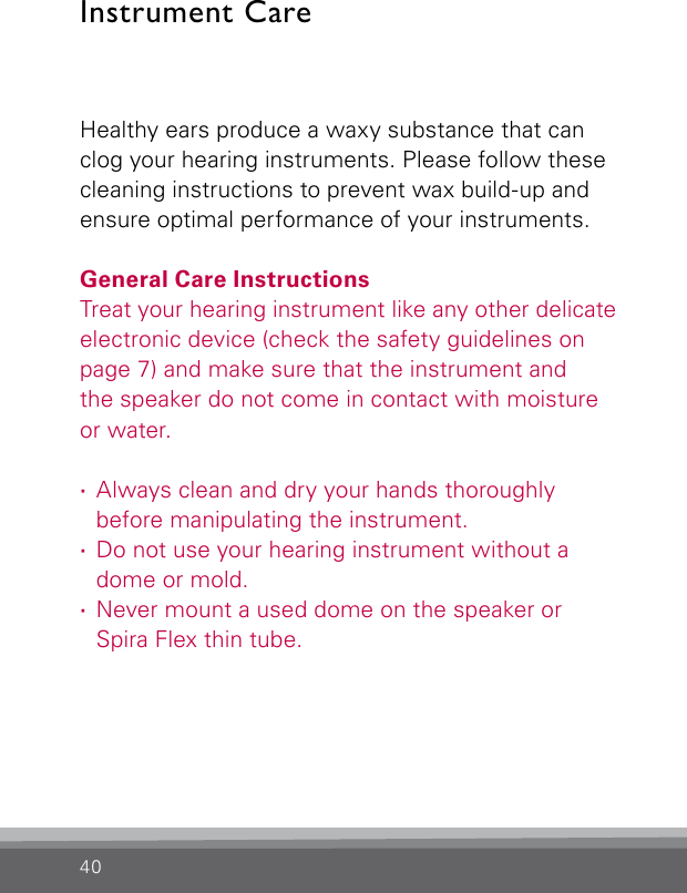 40Healthy ears produce a waxy substance that can clog your hearing instruments. Please follow these cleaning instructions to prevent wax build-up and ensure optimal performance of your instruments.General Care InstructionsTreat your hearing instrument like any other  delicate electronic device (check the safety guidelines on page 7) and make sure that the instrument and the speaker do not come in contact with moisture or water. ·Always clean and dry your hands thoroughly before manipulating the instrument. ·Do not use your hearing instrument without a dome or mold. ·Never mount a used dome on the speaker or Spira Flex thin tube.Instrument Care