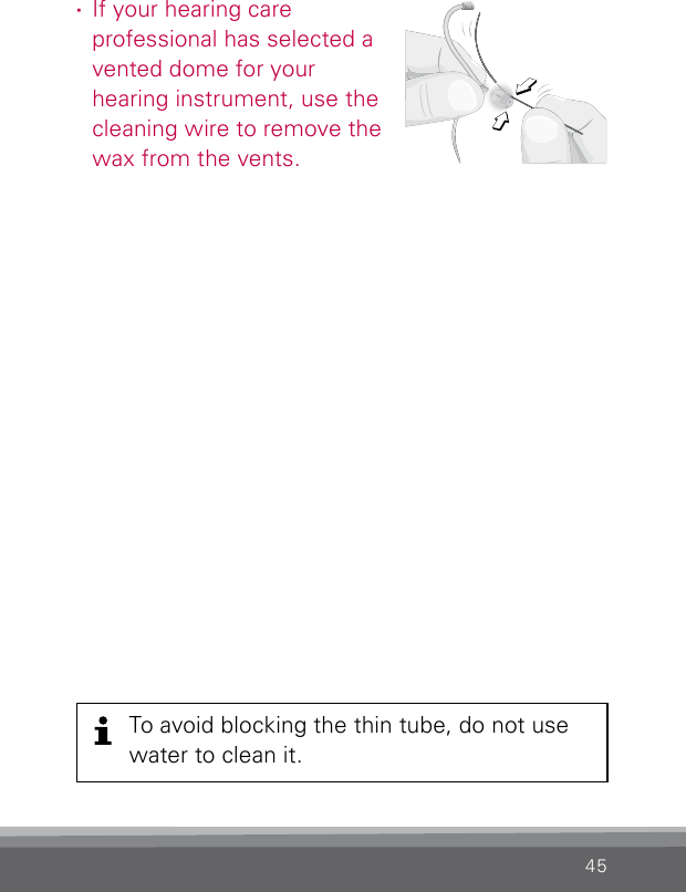 45To avoid blocking the thin tube, do not use water to clean it. ·If your hearing care  professional has selected a vented dome for your  hearing instrument, use the cleaning wire to remove the wax from the vents.Clean_SpiraflexDome4