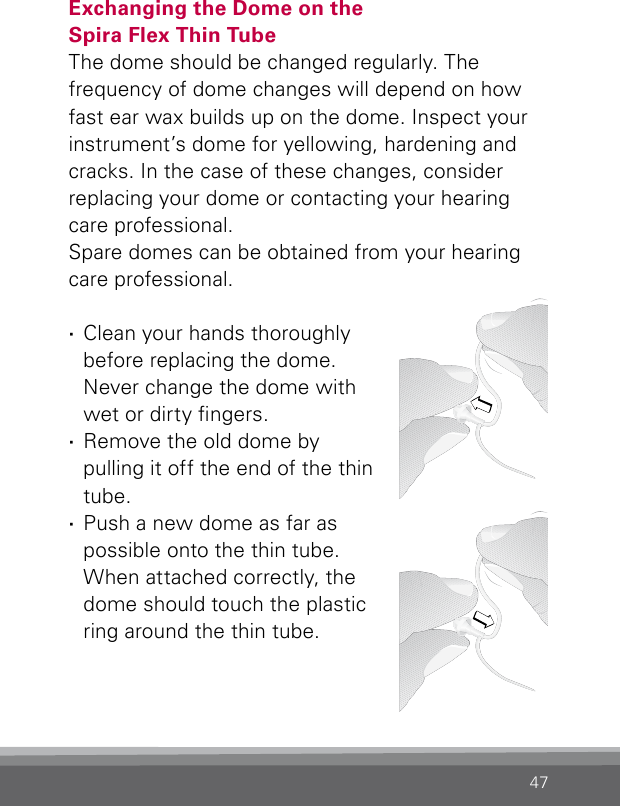 47Exchanging the Dome on the  Spira Flex Thin TubeThe dome should be changed regularly. The frequency of dome changes will depend on how fast ear wax builds up on the dome. Inspect your instrument’s dome for yellowing, hardening and cracks. In the case of these changes, consider  replacing your dome or contacting your hearing care professional.Spare domes can be obtained from your hearing care professional. ·Clean your hands thoroughly before replacing the dome. Never change the dome with wet or dirty ngers.  ·Remove the old dome by pulling it off the end of the thin tube. ·Push a new dome as far as possible onto the thin tube. When attached correctly, the dome should touch the plastic ring around the thin tube.