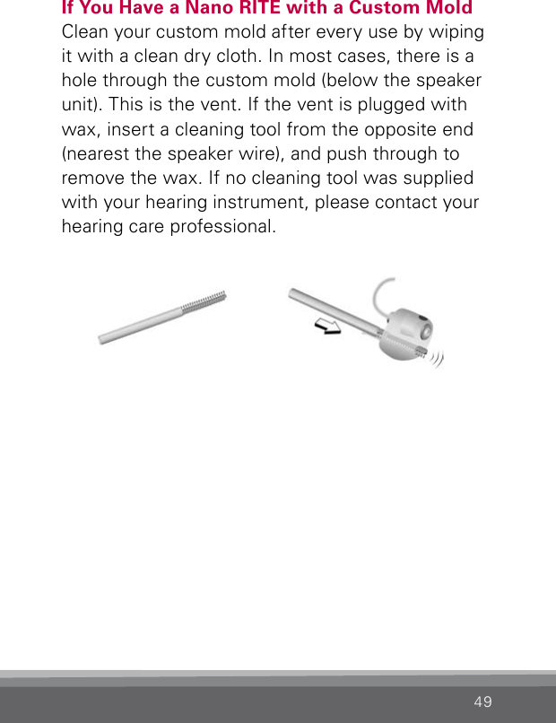49If You Have a Nano RITE with a Custom MoldClean your custom mold after every use by wiping it with a clean dry cloth. In most cases, there is a hole through the custom mold (below the speaker unit). This is the vent. If the vent is plugged with wax, insert a cleaning tool from the opposite end (nearest the speaker wire), and push through to remove the wax. If no cleaning tool was supplied with your hearing instrument, please contact your hearing care professional.