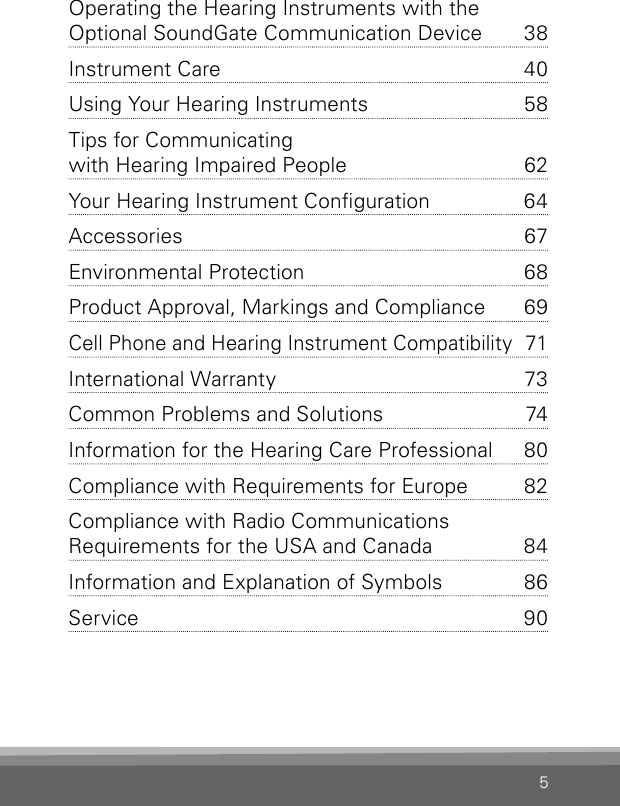 5Operating the Hearing Instruments with the  Optional SoundGate Communication Device  38Instrument Care  40Using Your Hearing Instruments  58Tips for Communicating  with Hearing Impaired People   62Your Hearing Instrument Conguration  64Accessories 67Environmental Protection  68Product Approval, Markings and Compliance  69Cell Phone and Hearing Instrument Compatibility  71International Warranty  73Common Problems and Solutions  74Information for the Hearing Care Professional   80Compliance with Requirements for Europe  82Compliance with Radio  Communications  Requirements for the USA and Canada  84Information and Explanation of Symbols  86Service 90