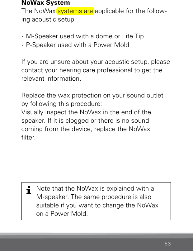 53NoWax SystemThe NoWax systems are applicable for the follow-ing acoustic setup: ·M-Speaker used with a dome or Lite Tip  ·P-Speaker used with a Power MoldIf you are unsure about your acoustic setup, please contact your hearing care professional to get the relevant information.Replace the wax protection on your sound outlet by following this procedure: Visually inspect the NoWax in the end of the speaker. If it is clogged or there is no sound coming from the device, replace the NoWax lter.Note that the NoWax is explained with a M-speaker. The same procedure is also suitable if you want to change the NoWax on a Power Mold.