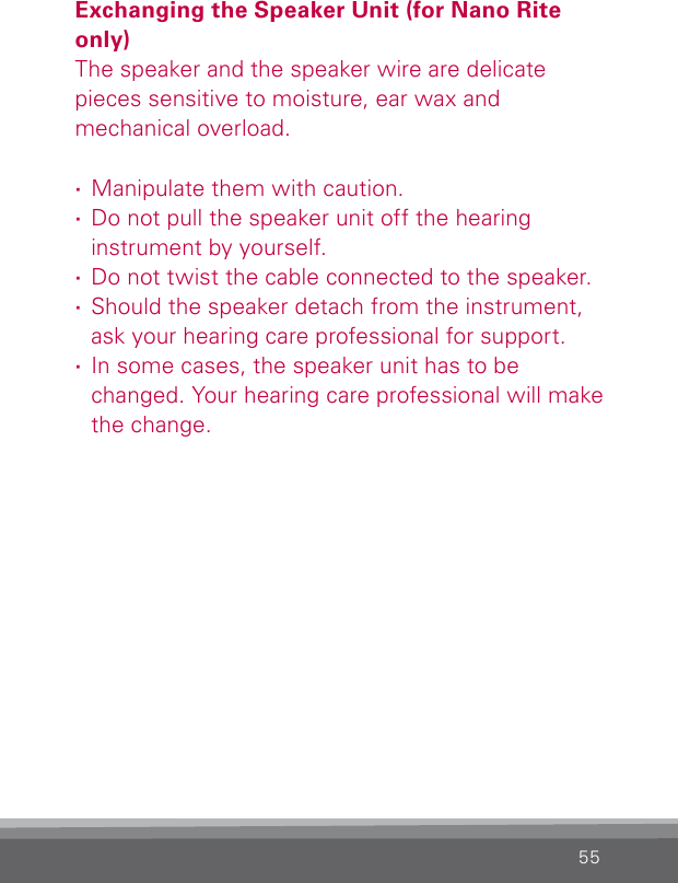 55Exchanging the Speaker Unit (for Nano Rite only)The speaker and the speaker wire are delicate  pieces sensitive to moisture, ear wax and  mechanical  overload.  ·Manipulate them with caution. ·Do not pull the speaker unit off the hearing  instrument by yourself. ·Do not twist the cable connected to the speaker. ·Should the speaker detach from the instrument, ask your hearing care professional for support. ·In some cases, the speaker unit has to be changed. Your hearing care professional will make the change.