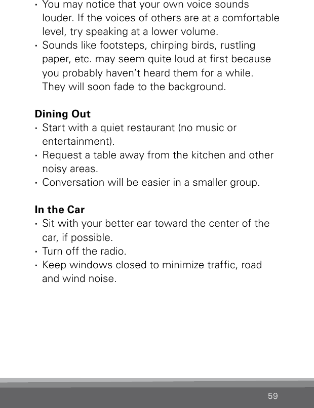 59 ·You may notice that your own voice sounds  louder. If the voices of others are at a comfortable level, try speaking at a lower volume. ·Sounds like footsteps, chirping birds, rustling  paper, etc. may seem quite loud at rst because you probably haven’t heard them for a while.  They will soon fade to the background.Dining Out ·Start with a quiet restaurant (no music or  entertainment). ·Request a table away from the kitchen and other noisy areas. ·Conversation will be easier in a smaller group.In the Car ·Sit with your better ear toward the center of the car, if possible. ·Turn off the radio. ·Keep windows closed to minimize trafc, road  and wind noise.
