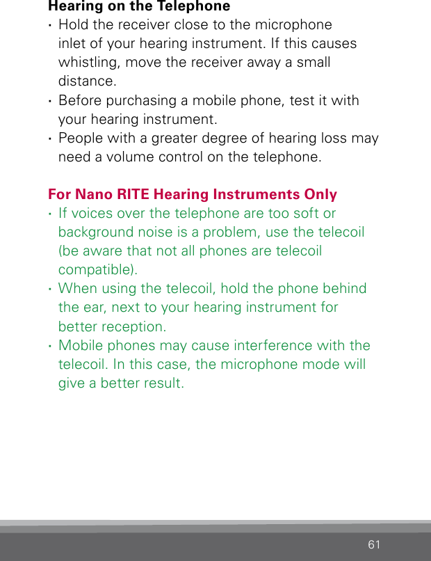 61Hearing on the Telephone ·Hold the receiver close to the microphone  inlet of your hearing instrument. If this causes whistling, move the receiver away a small  distance. ·Before purchasing a mobile phone, test it with your hearing instrument. ·People with a greater degree of hearing loss may need a volume control on the telephone.For Nano RITE Hearing Instruments Only ·If voices over the telephone are too soft or  background noise is a problem, use the telecoil (be aware that not all phones are telecoil  compatible). ·When using the telecoil, hold the phone behind the ear, next to your hearing instrument for  better reception. ·Mobile phones may cause interference with the telecoil. In this case, the microphone mode will give a better result.