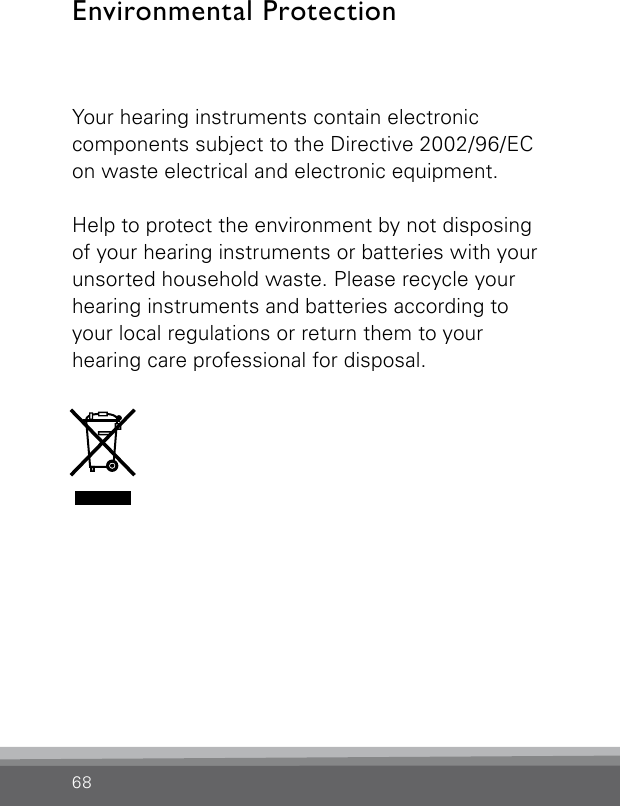 68Your hearing instruments contain electronic  components subject to the Directive 2002/96/EC on waste electrical and electronic equipment. Help to protect the environment by not disposing of your hearing instruments or batteries with your unsorted household waste. Please recycle your hearing instruments and batteries according to your local regulations or return them to your  hearing care professional for disposal.Environmental Protection