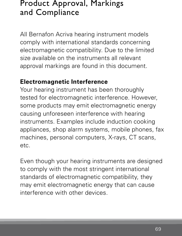 69All Bernafon Acriva hearing instrument modelscomply with international standards concerning electromagnetic compatibility. Due to the limited size available on the instruments all relevant  approval markings are found in this document.Electromagnetic InterferenceYour hearing instrument has been thoroughlytested for electromagnetic interference. However, some products may emit electromagnetic energy  causing unforeseen interference with hearing instruments. Examples include induction cooking appliances, shop alarm systems, mobile phones, fax machines, personal computers, X-rays, CT scans, etc.Even though your hearing instruments are designed to comply with the most stringent international standards of electromagnetic compatibility, they may emit electromagnetic energy that can cause interference with other devices.Product Approval, Markings  and Compliance