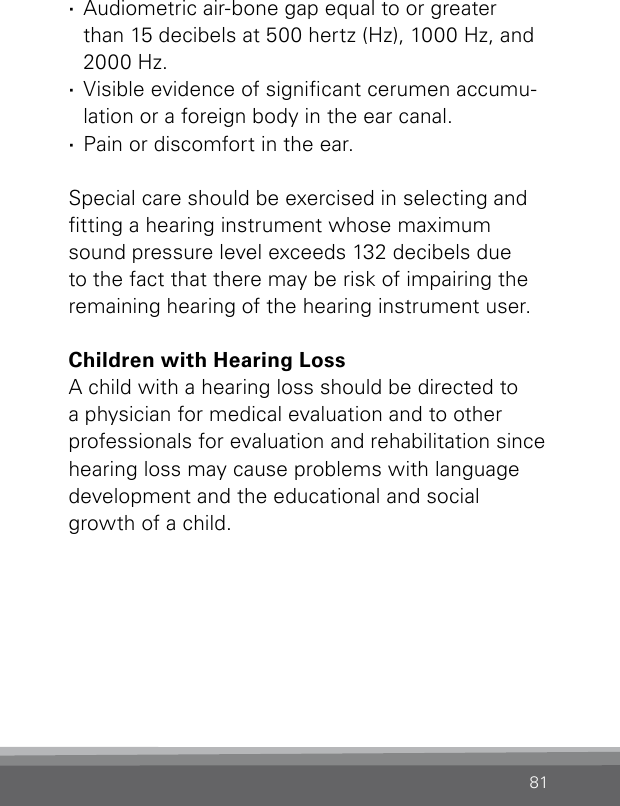 81 ·Audiometric air-bone gap equal to or greater  than 15 decibels at 500 hertz (Hz), 1000 Hz, and 2000 Hz. ·Visible evidence of signicant cerumen accumu-lation or a foreign body in the ear canal. ·Pain or discomfort in the ear. Special care should be exercised in selecting and tting a hearing instrument whose maximum sound pressure level exceeds 132 decibels due to the fact that there may be risk of impairing the remaining hearing of the hearing instrument user.Children with Hearing LossA child with a hearing loss should be directed to a physician for medical evaluation and to other professionals for evaluation and rehabilitation since hearing loss may cause problems with language development and the educational and social growth of a child.