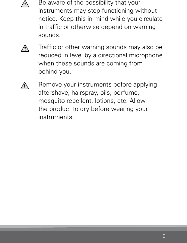 9Be aware of the possibility that your  instruments may stop functioning without notice. Keep this in mind while you circulate in trafc or otherwise depend on warning sounds.Trafc or other warning sounds may also be  reduced in level by a directional microphone  when these sounds are coming from  behind you.Remove your instruments before applying aftershave, hairspray, oils, perfume,  mosquito repellent, lotions, etc. Allow the product to dry before wearing your instruments.