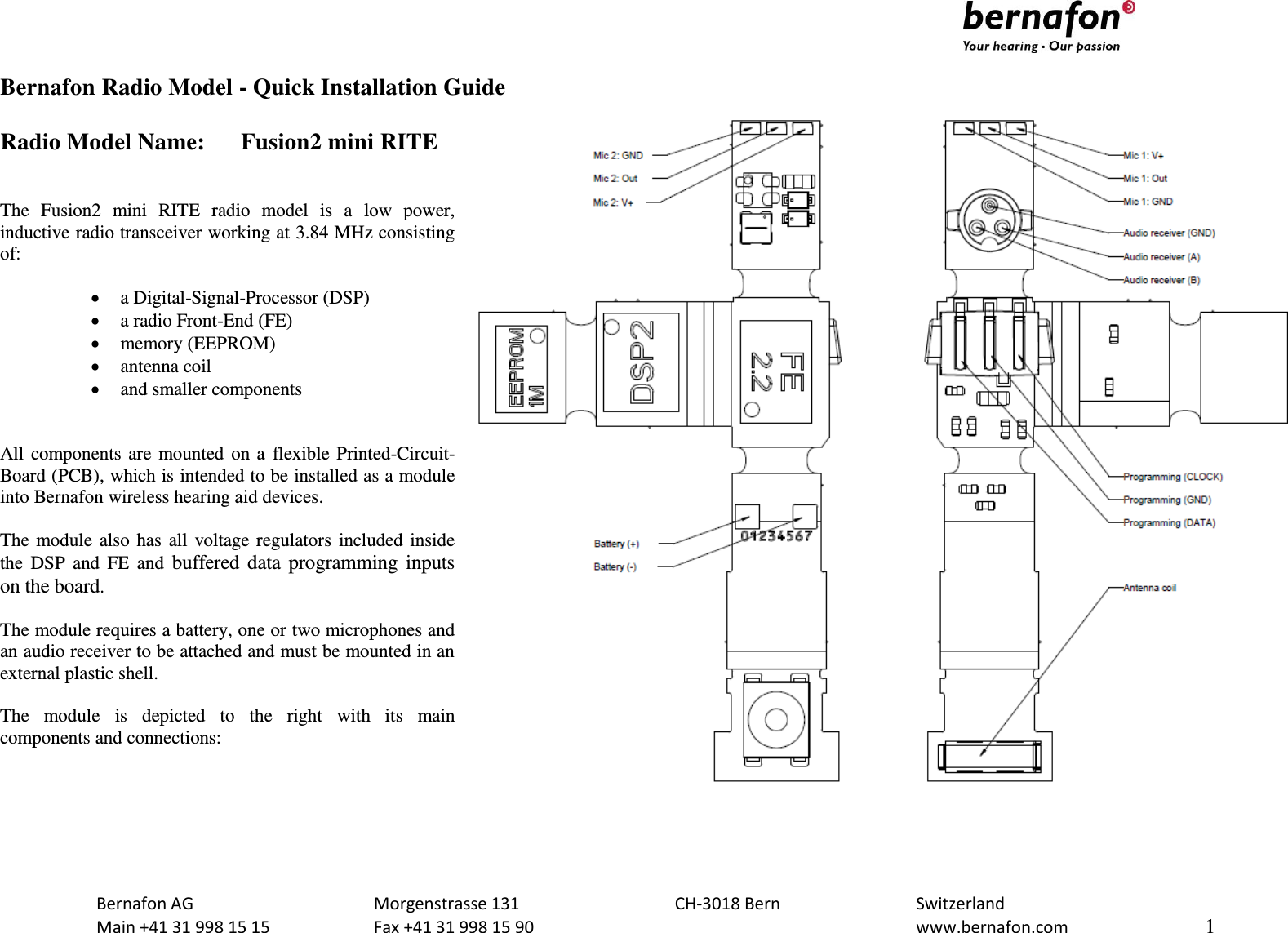                              Bernafon AG  Morgenstrasse 131  CH-3018 Bern  Switzerland   Main +41 31 998 15 15  Fax +41 31 998 15 90    www.bernafon.com  1  Bernafon Radio Model - Quick Installation Guide  Radio Model Name:  Fusion2 mini RITE   The  Fusion2  mini  RITE  radio  model  is  a  low  power, inductive radio transceiver working at 3.84 MHz consisting of:   a Digital-Signal-Processor (DSP)  a radio Front-End (FE)  memory (EEPROM)  antenna coil  and smaller components   All components are mounted on a flexible Printed-Circuit-Board (PCB), which is intended to be installed as a module into Bernafon wireless hearing aid devices.  The module also has all voltage regulators included inside the  DSP  and  FE  and  buffered data programming inputs on the board.  The module requires a battery, one or two microphones and an audio receiver to be attached and must be mounted in an external plastic shell.   The  module  is  depicted  to  the  right  with  its  main components and connections:   