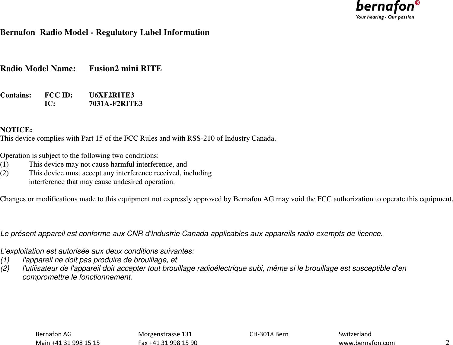                              Bernafon AG  Morgenstrasse 131  CH-3018 Bern  Switzerland   Main +41 31 998 15 15  Fax +41 31 998 15 90    www.bernafon.com  2  Bernafon  Radio Model - Regulatory Label Information    Radio Model Name:  Fusion2 mini RITE   Contains:  FCC ID:  U6XF2RITE3      IC:    7031A-F2RITE3   NOTICE: This device complies with Part 15 of the FCC Rules and with RSS-210 of Industry Canada.  Operation is subject to the following two conditions: (1)   This device may not cause harmful interference, and (2)   This device must accept any interference received, including   interference that may cause undesired operation.  Changes or modifications made to this equipment not expressly approved by Bernafon AG may void the FCC authorization to operate this equipment.    Le présent appareil est conforme aux CNR d&apos;Industrie Canada applicables aux appareils radio exempts de licence.  L&apos;exploitation est autorisée aux deux conditions suivantes: (1)  l&apos;appareil ne doit pas produire de brouillage, et  (2)  l&apos;utilisateur de l&apos;appareil doit accepter tout brouillage radioélectrique subi, même si le brouillage est susceptible d&apos;en compromettre le fonctionnement.  