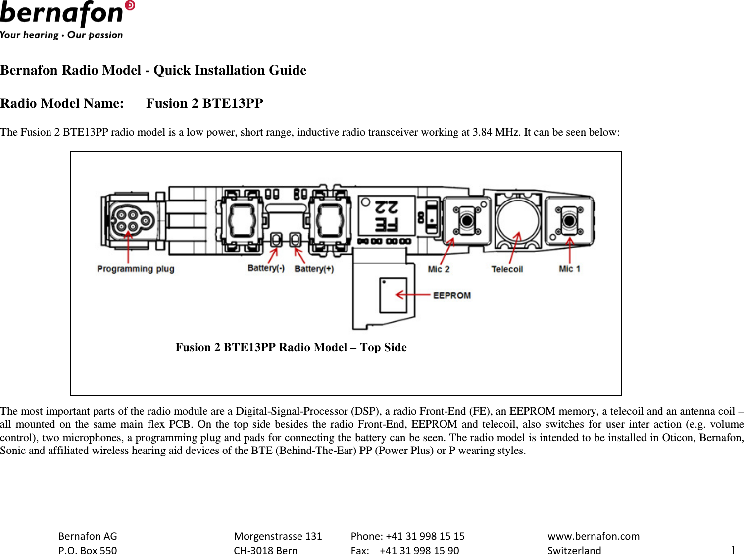   Bernafon Radio Model - Quick Installation Guide  Radio Model Name: Fusion 2 BTE13PP  The Fusion 2 BTE13PP radio model is a low power, short range, inductive radio transceiver working at 3.84 MHz. It can be seen below:                                       Fusion 2 BTE13PP Radio Model – Top Side  The most important parts of the radio module are a Digital-Signal-Processor (DSP), a radio Front-End (FE), an EEPROM memory, a telecoil and an antenna coil – all mounted on the same main flex PCB. On the top side besides the radio Front-End, EEPROM and telecoil, also switches for user inter action (e.g. volume control), two microphones, a programming plug and pads for connecting the battery can be seen. The radio model is intended to be installed in Oticon, Bernafon, Sonic and affiliated wireless hearing aid devices of the BTE (Behind-The-Ear) PP (Power Plus) or P wearing styles.   Bernafon AG    Morgenstrasse 131 Phone: +41 31 998 15 15   www.bernafon.com  P.O. Box 550    CH-3018 Bern    Fax:  +41 31 998 15 90   Switzerland    1  