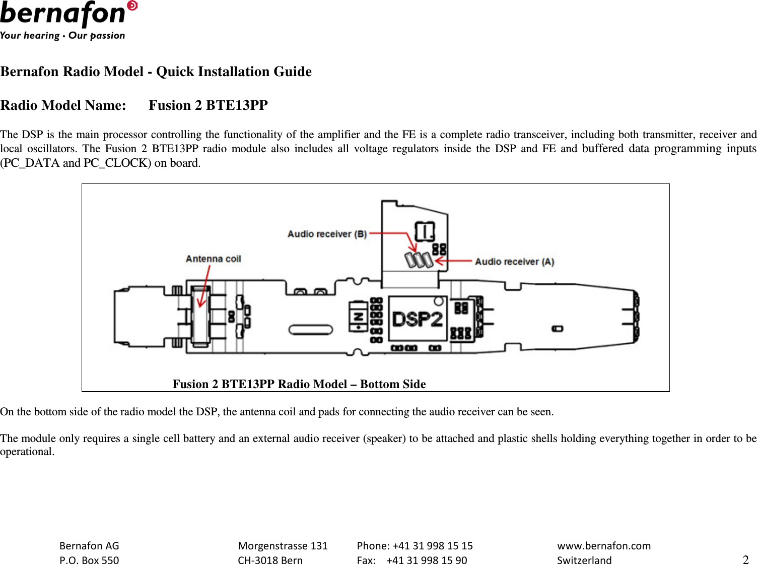   Bernafon Radio Model - Quick Installation Guide  Radio Model Name: Fusion 2 BTE13PP  The DSP is the main processor controlling the functionality of the amplifier and the FE is a complete radio transceiver, including both transmitter, receiver and local oscillators. The  Fusion 2 BTE13PP radio module also includes all voltage regulators inside the DSP and FE and buffered data programming inputs (PC_DATA and PC_CLOCK) on board.                               Fusion 2 BTE13PP Radio Model – Bottom Side  On the bottom side of the radio model the DSP, the antenna coil and pads for connecting the audio receiver can be seen.  The module only requires a single cell battery and an external audio receiver (speaker) to be attached and plastic shells holding everything together in order to be operational.    Bernafon AG    Morgenstrasse 131 Phone: +41 31 998 15 15   www.bernafon.com  P.O. Box 550    CH-3018 Bern    Fax:  +41 31 998 15 90   Switzerland    2  