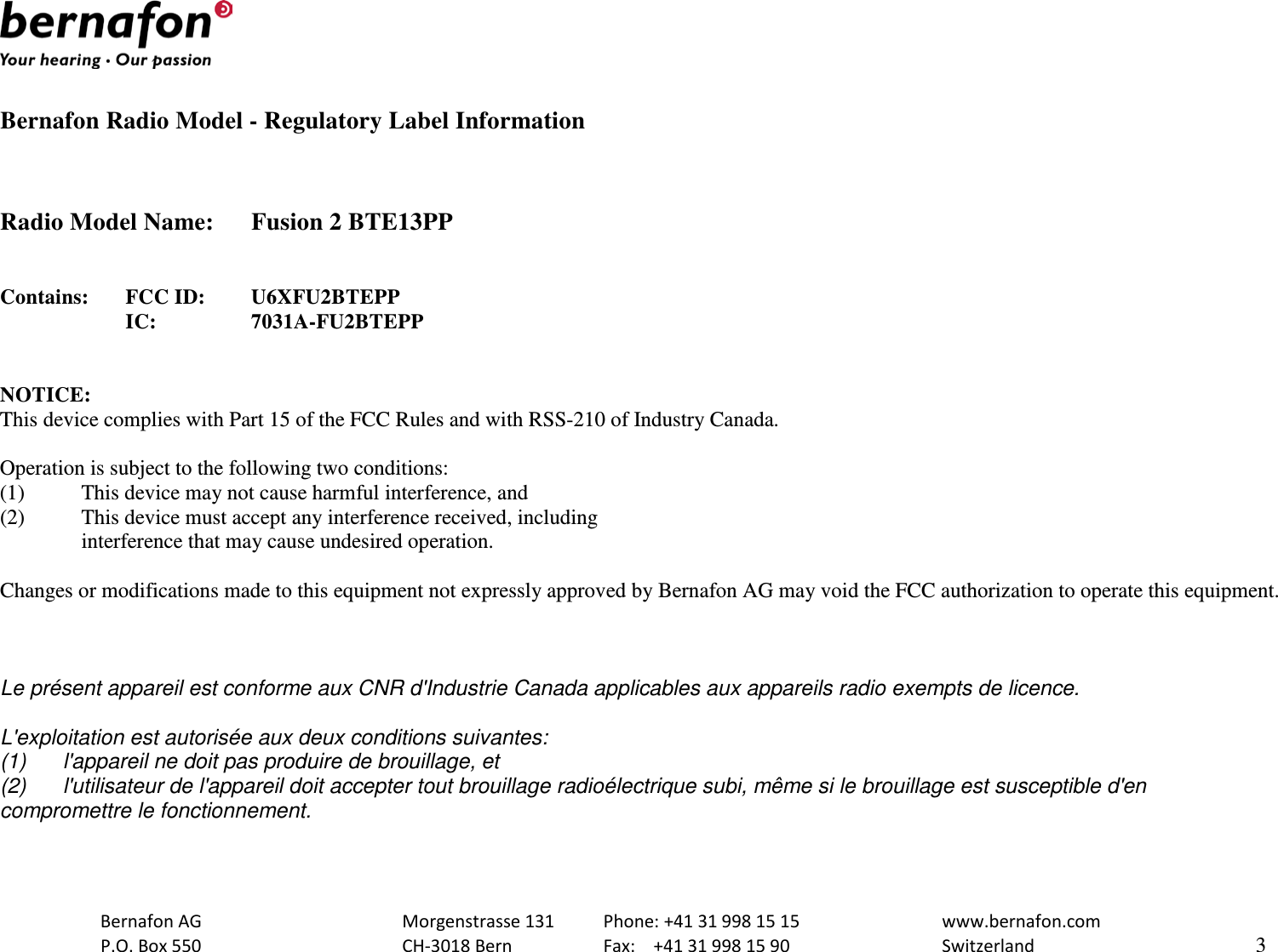   Bernafon Radio Model - Regulatory Label Information    Radio Model Name: Fusion 2 BTE13PP   Contains: FCC ID:  U6XFU2BTEPP      IC:    7031A-FU2BTEPP   NOTICE: This device complies with Part 15 of the FCC Rules and with RSS-210 of Industry Canada.  Operation is subject to the following two conditions: (1)  This device may not cause harmful interference, and (2)  This device must accept any interference received, including  interference that may cause undesired operation.  Changes or modifications made to this equipment not expressly approved by Bernafon AG may void the FCC authorization to operate this equipment.    Le présent appareil est conforme aux CNR d&apos;Industrie Canada applicables aux appareils radio exempts de licence.  L&apos;exploitation est autorisée aux deux conditions suivantes: (1) l&apos;appareil ne doit pas produire de brouillage, et  (2) l&apos;utilisateur de l&apos;appareil doit accepter tout brouillage radioélectrique subi, même si le brouillage est susceptible d&apos;en compromettre le fonctionnement.   Bernafon AG    Morgenstrasse 131 Phone: +41 31 998 15 15   www.bernafon.com  P.O. Box 550    CH-3018 Bern    Fax:  +41 31 998 15 90   Switzerland    3  