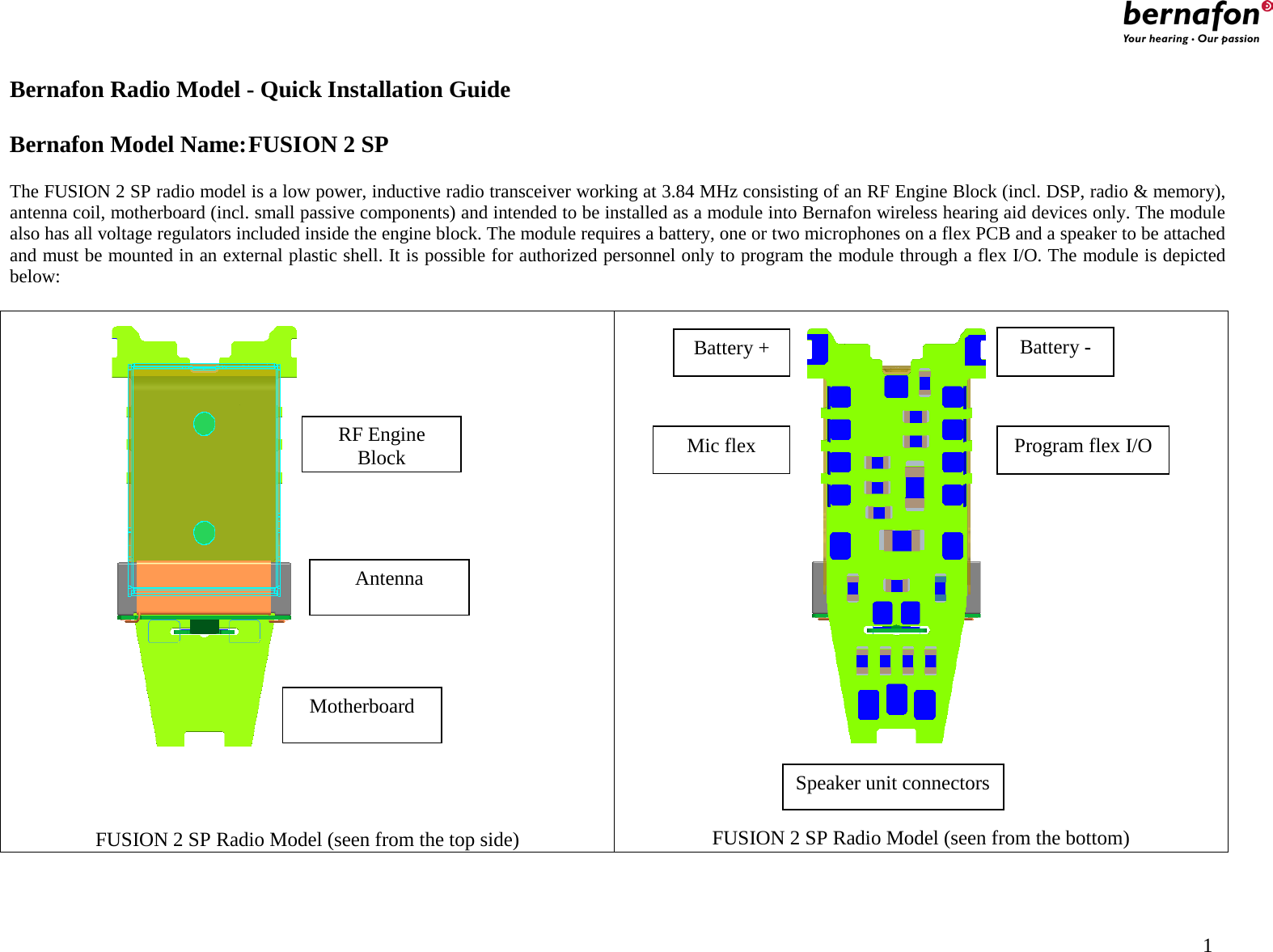                                                    Bernafon Radio Model - Quick Installation Guide  Bernafon Model Name: FUSION 2 SP  The FUSION 2 SP radio model is a low power, inductive radio transceiver working at 3.84 MHz consisting of an RF Engine Block (incl. DSP, radio &amp; memory), antenna coil, motherboard (incl. small passive components) and intended to be installed as a module into Bernafon wireless hearing aid devices only. The module also has all voltage regulators included inside the engine block. The module requires a battery, one or two microphones on a flex PCB and a speaker to be attached and must be mounted in an external plastic shell. It is possible for authorized personnel only to program the module through a flex I/O. The module is depicted below:     FUSION 2 SP Radio Model (seen from the top side)  FUSION 2 SP Radio Model (seen from the bottom) RF Engine Block Antenna Motherboard Battery - Battery + Program flex I/O Speaker unit connectors Mic flex                                           1 