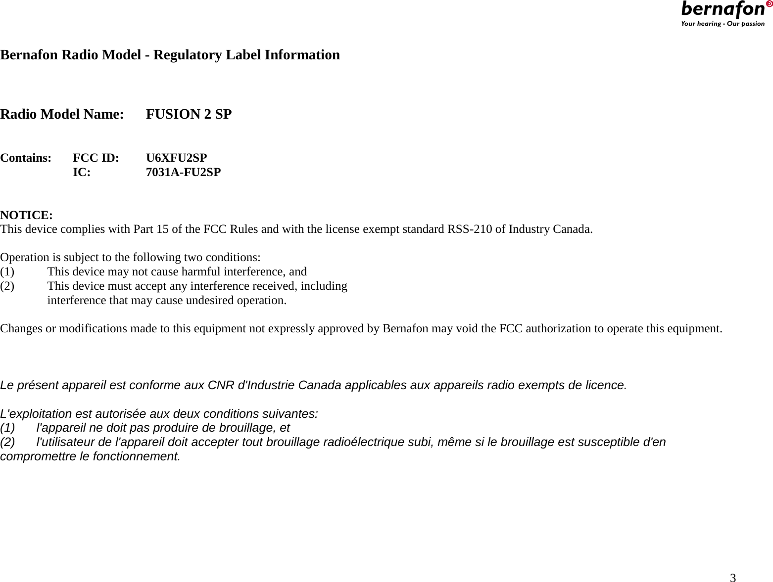                                                    Bernafon Radio Model - Regulatory Label Information    Radio Model Name: FUSION 2 SP   Contains:  FCC ID: U6XFU2SP IC:    7031A-FU2SP   NOTICE: This device complies with Part 15 of the FCC Rules and with the license exempt standard RSS-210 of Industry Canada.  Operation is subject to the following two conditions: (1)   This device may not cause harmful interference, and (2)  This device must accept any interference received, including   interference that may cause undesired operation.  Changes or modifications made to this equipment not expressly approved by Bernafon may void the FCC authorization to operate this equipment.    Le présent appareil est conforme aux CNR d&apos;Industrie Canada applicables aux appareils radio exempts de licence.  L&apos;exploitation est autorisée aux deux conditions suivantes: (1) l&apos;appareil ne doit pas produire de brouillage, et  (2) l&apos;utilisateur de l&apos;appareil doit accepter tout brouillage radioélectrique subi, même si le brouillage est susceptible d&apos;en compromettre le fonctionnement.                                              3 