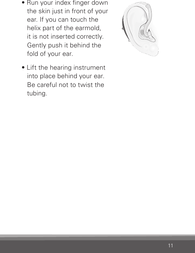 11Bernafon nano BTE IFUVR_ILU_InsertingNanoBTEhook2_BW_HI• Run your index nger down the skin just in front of your ear. If you can touch the  helix part of the earmold,  it is not inserted correctly. Gently push it behind the  fold of your ear.• Lift the hearing instrument  into place behind your ear.  Be careful not to twist the tubing.