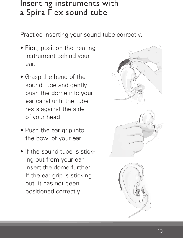 13Inserting instruments with  a Spira Flex sound tubePractice inserting your sound tube correctly. • First, position the hearing instrument behind your ear.• Grasp the bend of the sound tube and gently  push the dome into your ear canal until the tube rests against the side  of your head.• Push the ear grip into  the bowl of your ear.• If the sound tube is stick-ing out from your ear, insert the dome further.  If the ear grip is sticking out, it has not been  positioned correctly.Bernafon nano BTE IFUVR_ILU_InsertingNanoBTEspira1_BW_HIBernafon nano BTE IFUVR _I LU_Inse rt ingNanoBT Es pira2_BW_ HIBernafon nano BTE IFUVR_ILU_InsertingNanoBTEspira3_BW_HI