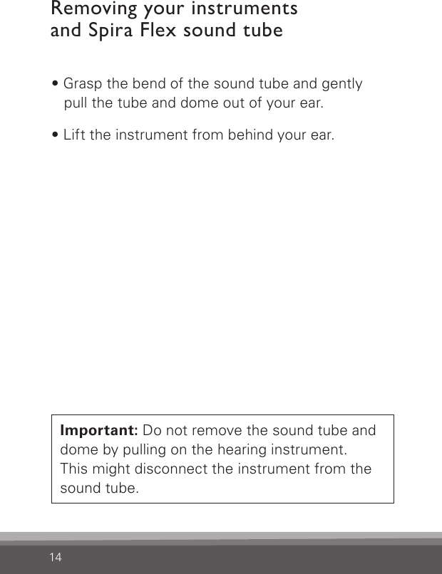 14Removing your instruments  and Spira Flex sound tube• Grasp the bend of the sound tube and gently  pull the tube and dome out of your ear.• Lift the instrument from behind your ear.Important: Do not remove the sound tube and dome by pulling on the hearing instrument.  This might disconnect the instrument from the sound tube.